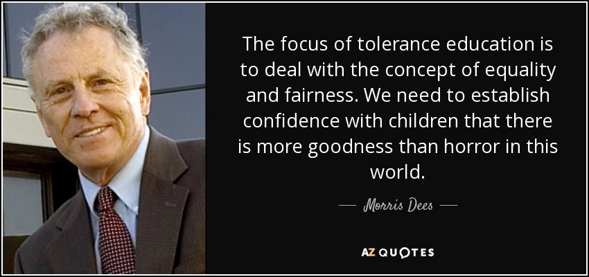 The focus of tolerance education is to deal with the concept of equality and fairness. We need to establish confidence with children that there is more goodness than horror in this world. - Morris Dees
