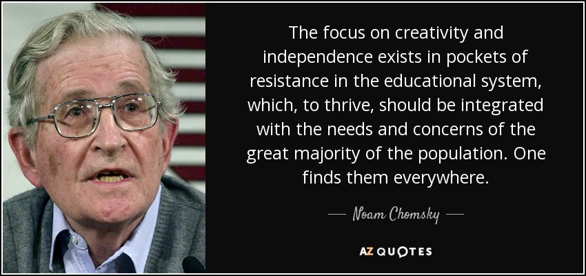 The focus on creativity and independence exists in pockets of resistance in the educational system, which, to thrive, should be integrated with the needs and concerns of the great majority of the population. One finds them everywhere. - Noam Chomsky