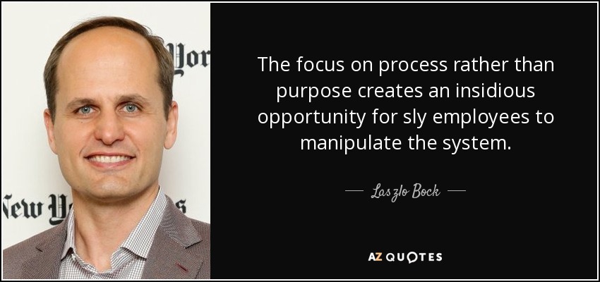 The focus on process rather than purpose creates an insidious opportunity for sly employees to manipulate the system. - Laszlo Bock