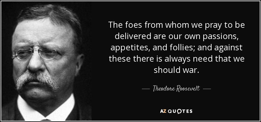 The foes from whom we pray to be delivered are our own passions, appetites, and follies; and against these there is always need that we should war. - Theodore Roosevelt
