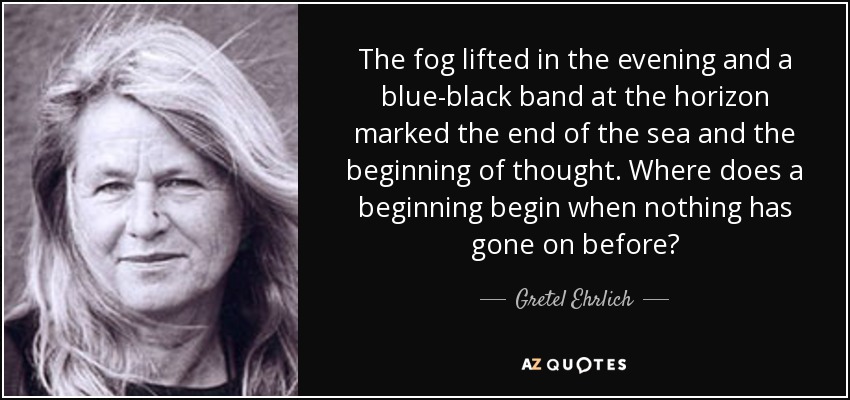 The fog lifted in the evening and a blue-black band at the horizon marked the end of the sea and the beginning of thought. Where does a beginning begin when nothing has gone on before? - Gretel Ehrlich