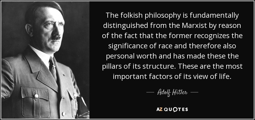 The folkish philosophy is fundamentally distinguished from the Marxist by reason of the fact that the former recognizes the significance of race and therefore also personal worth and has made these the pillars of its structure. These are the most important factors of its view of life. - Adolf Hitler