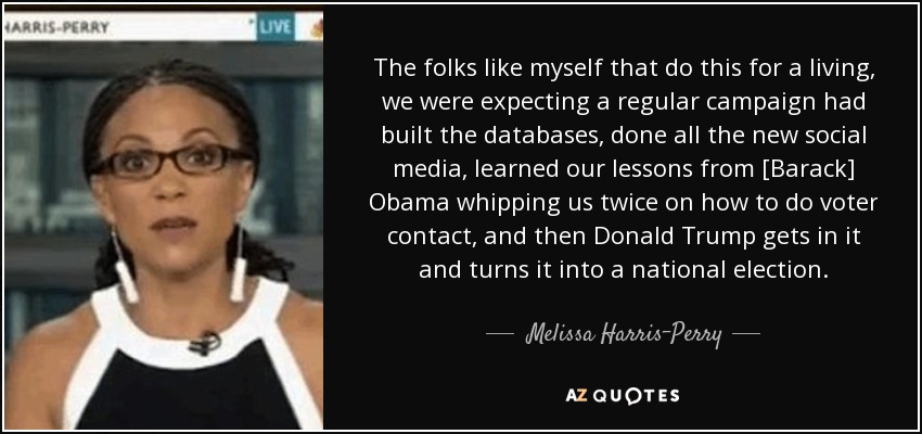 The folks like myself that do this for a living, we were expecting a regular campaign had built the databases, done all the new social media, learned our lessons from [Barack] Obama whipping us twice on how to do voter contact, and then Donald Trump gets in it and turns it into a national election. - Melissa Harris-Perry