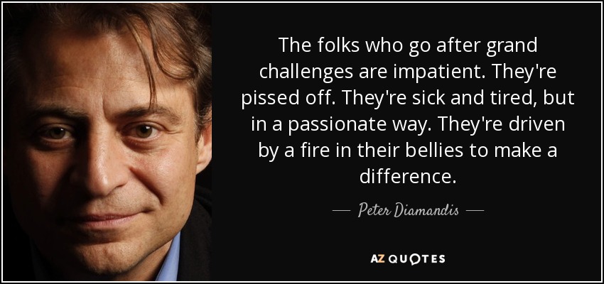 The folks who go after grand challenges are impatient. They're pissed off. They're sick and tired, but in a passionate way. They're driven by a fire in their bellies to make a difference. - Peter Diamandis