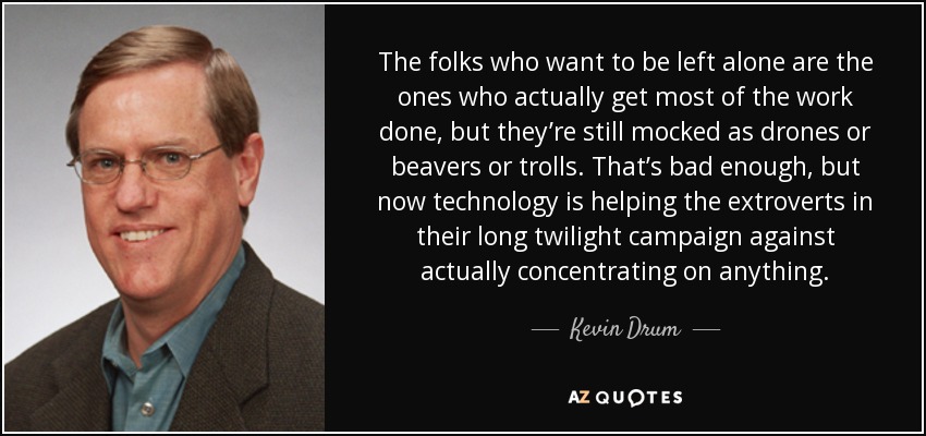 The folks who want to be left alone are the ones who actually get most of the work done, but they’re still mocked as drones or beavers or trolls. That’s bad enough, but now technology is helping the extroverts in their long twilight campaign against actually concentrating on anything. - Kevin Drum