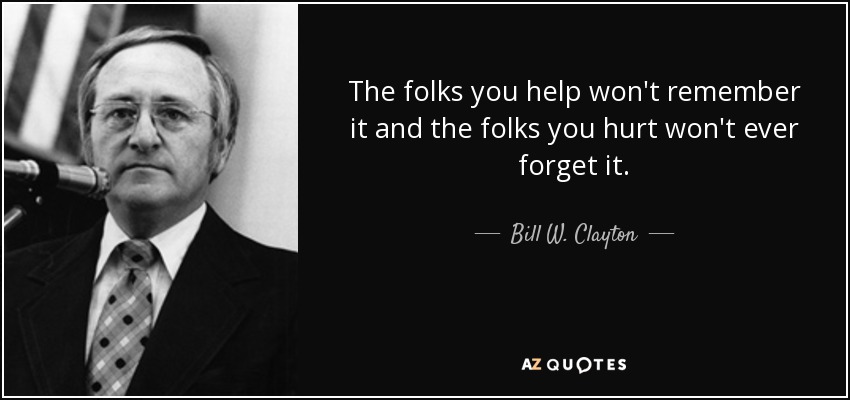 The folks you help won't remember it and the folks you hurt won't ever forget it. - Bill W. Clayton