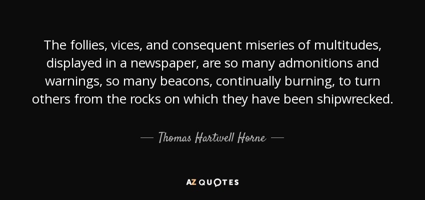 The follies, vices, and consequent miseries of multitudes, displayed in a newspaper, are so many admonitions and warnings, so many beacons, continually burning, to turn others from the rocks on which they have been shipwrecked. - Thomas Hartwell Horne
