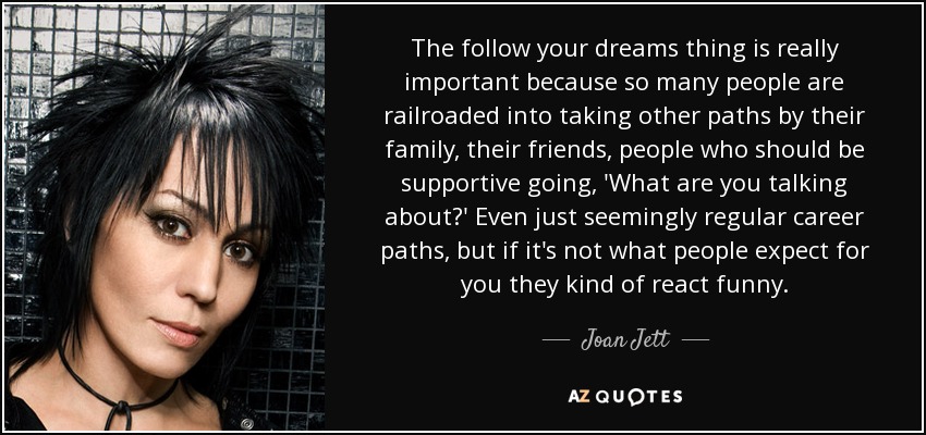 The follow your dreams thing is really important because so many people are railroaded into taking other paths by their family, their friends, people who should be supportive going, 'What are you talking about?' Even just seemingly regular career paths, but if it's not what people expect for you they kind of react funny. - Joan Jett