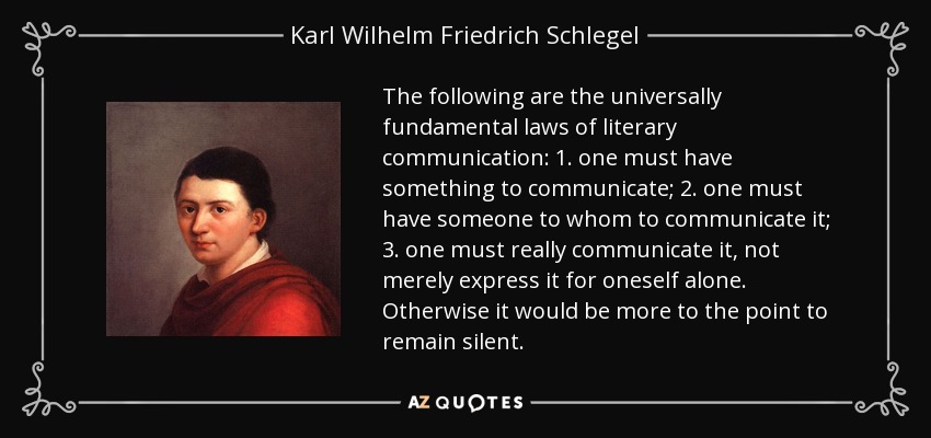 The following are the universally fundamental laws of literary communication: 1. one must have something to communicate; 2. one must have someone to whom to communicate it; 3. one must really communicate it, not merely express it for oneself alone. Otherwise it would be more to the point to remain silent. - Karl Wilhelm Friedrich Schlegel