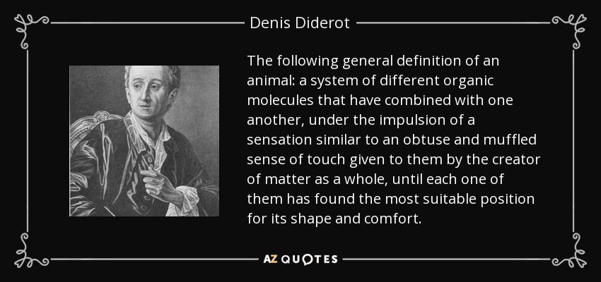 The following general definition of an animal: a system of different organic molecules that have combined with one another, under the impulsion of a sensation similar to an obtuse and muffled sense of touch given to them by the creator of matter as a whole, until each one of them has found the most suitable position for its shape and comfort. - Denis Diderot