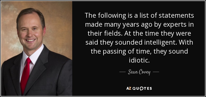 The following is a list of statements made many years ago by experts in their fields. At the time they were said they sounded intelligent. With the passing of time, they sound idiotic. - Sean Covey