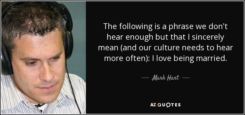 The following is a phrase we don't hear enough but that I sincerely mean (and our culture needs to hear more often): I love being married. - Mark Hart