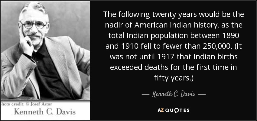 The following twenty years would be the nadir of American Indian history, as the total Indian population between 1890 and 1910 fell to fewer than 250,000. (It was not until 1917 that Indian births exceeded deaths for the first time in fifty years.) - Kenneth C. Davis