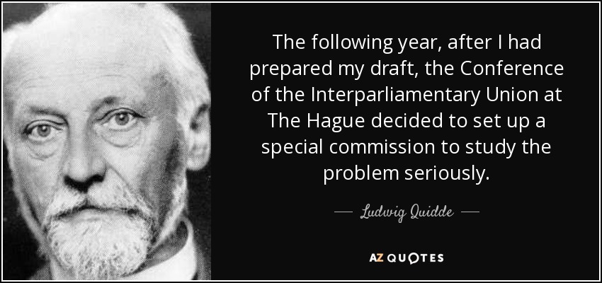 The following year, after I had prepared my draft, the Conference of the Interparliamentary Union at The Hague decided to set up a special commission to study the problem seriously. - Ludwig Quidde