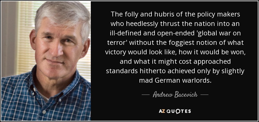 The folly and hubris of the policy makers who heedlessly thrust the nation into an ill-defined and open-ended 'global war on terror' without the foggiest notion of what victory would look like, how it would be won, and what it might cost approached standards hitherto achieved only by slightly mad German warlords. - Andrew Bacevich