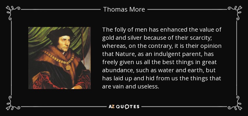 The folly of men has enhanced the value of gold and silver because of their scarcity; whereas, on the contrary, it is their opinion that Nature, as an indulgent parent, has freely given us all the best things in great abundance, such as water and earth, but has laid up and hid from us the things that are vain and useless. - Thomas More