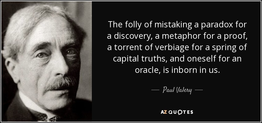 The folly of mistaking a paradox for a discovery, a metaphor for a proof, a torrent of verbiage for a spring of capital truths, and oneself for an oracle, is inborn in us. - Paul Valery