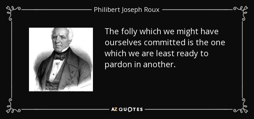 The folly which we might have ourselves committed is the one which we are least ready to pardon in another. - Philibert Joseph Roux