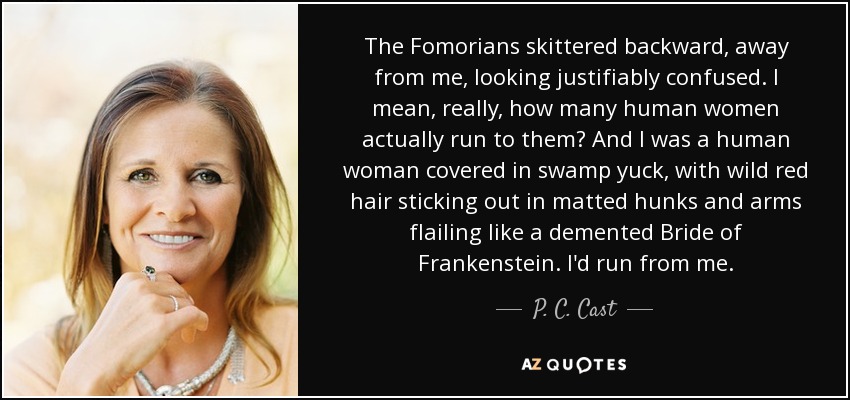 The Fomorians skittered backward, away from me, looking justifiably confused. I mean, really, how many human women actually run to them? And I was a human woman covered in swamp yuck, with wild red hair sticking out in matted hunks and arms flailing like a demented Bride of Frankenstein. I'd run from me. - P. C. Cast