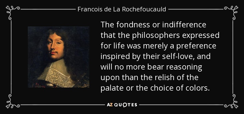 The fondness or indifference that the philosophers expressed for life was merely a preference inspired by their self-love, and will no more bear reasoning upon than the relish of the palate or the choice of colors. - Francois de La Rochefoucauld