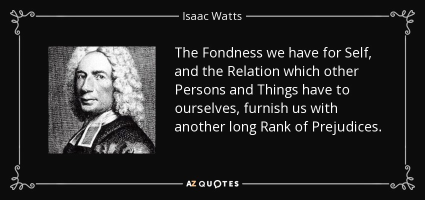 The Fondness we have for Self, and the Relation which other Persons and Things have to ourselves, furnish us with another long Rank of Prejudices. - Isaac Watts