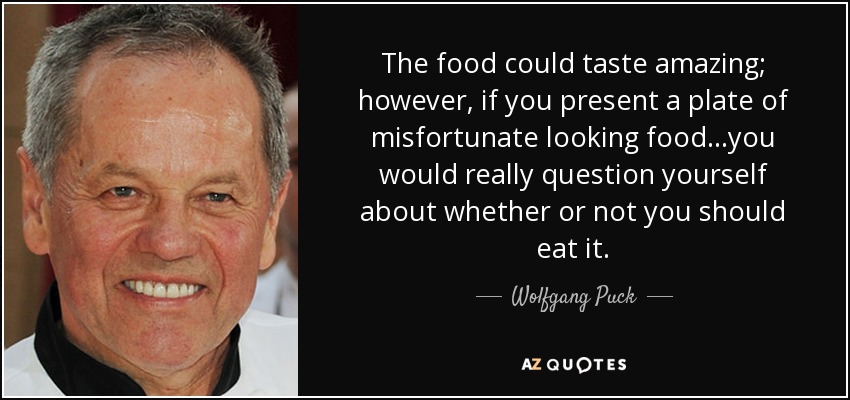 The food could taste amazing; however, if you present a plate of misfortunate looking food...you would really question yourself about whether or not you should eat it. - Wolfgang Puck