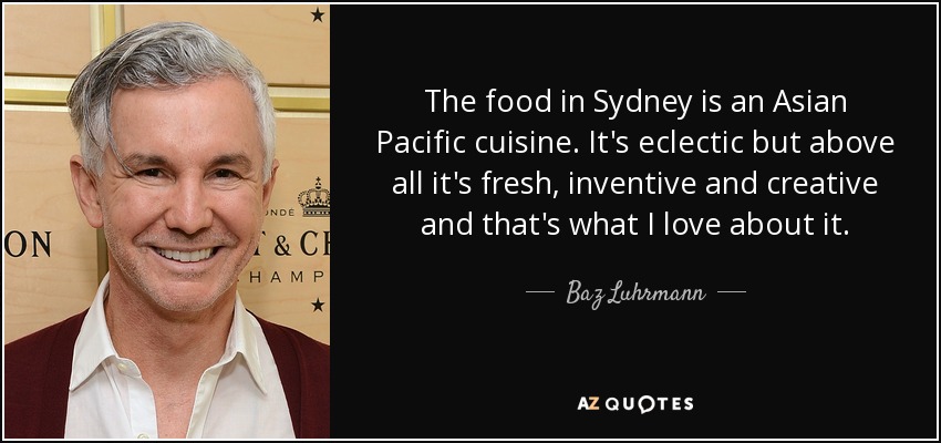 The food in Sydney is an Asian Pacific cuisine. It's eclectic but above all it's fresh, inventive and creative and that's what I love about it. - Baz Luhrmann