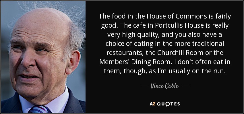 The food in the House of Commons is fairly good. The cafe in Portcullis House is really very high quality, and you also have a choice of eating in the more traditional restaurants, the Churchill Room or the Members' Dining Room. I don't often eat in them, though, as I'm usually on the run. - Vince Cable