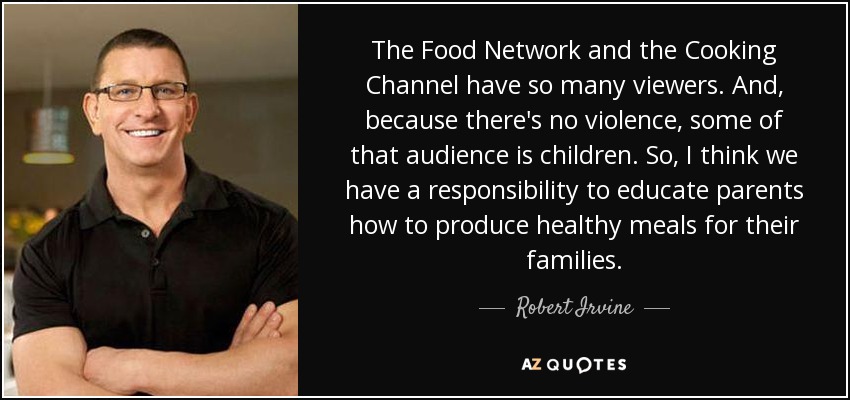 The Food Network and the Cooking Channel have so many viewers. And, because there's no violence, some of that audience is children. So, I think we have a responsibility to educate parents how to produce healthy meals for their families. - Robert Irvine