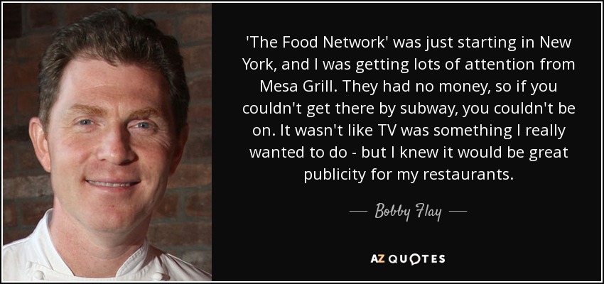 'The Food Network' was just starting in New York, and I was getting lots of attention from Mesa Grill. They had no money, so if you couldn't get there by subway, you couldn't be on. It wasn't like TV was something I really wanted to do - but I knew it would be great publicity for my restaurants. - Bobby Flay
