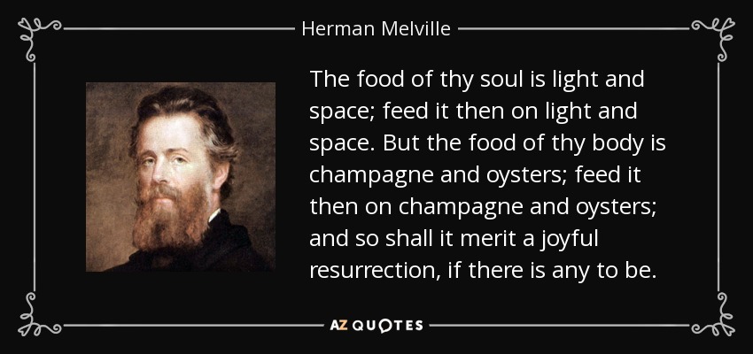 The food of thy soul is light and space; feed it then on light and space. But the food of thy body is champagne and oysters; feed it then on champagne and oysters; and so shall it merit a joyful resurrection, if there is any to be. - Herman Melville