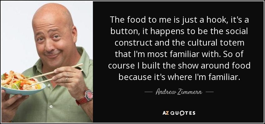 The food to me is just a hook, it's a button, it happens to be the social construct and the cultural totem that I'm most familiar with. So of course I built the show around food because it's where I'm familiar. - Andrew Zimmern