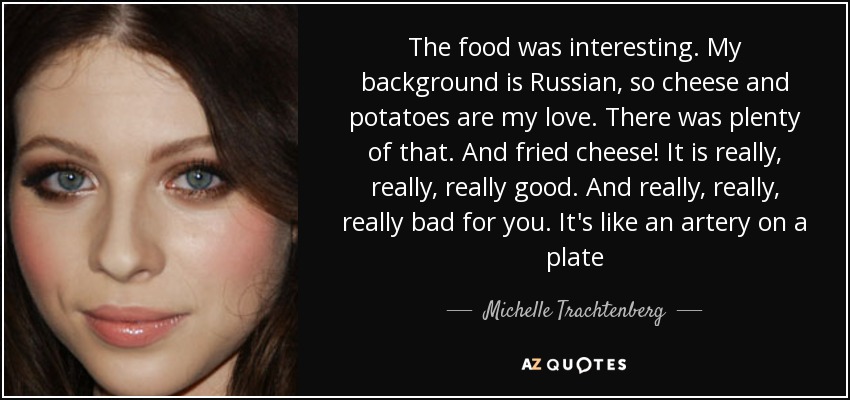 The food was interesting. My background is Russian, so cheese and potatoes are my love. There was plenty of that. And fried cheese! It is really, really, really good. And really, really, really bad for you. It's like an artery on a plate - Michelle Trachtenberg
