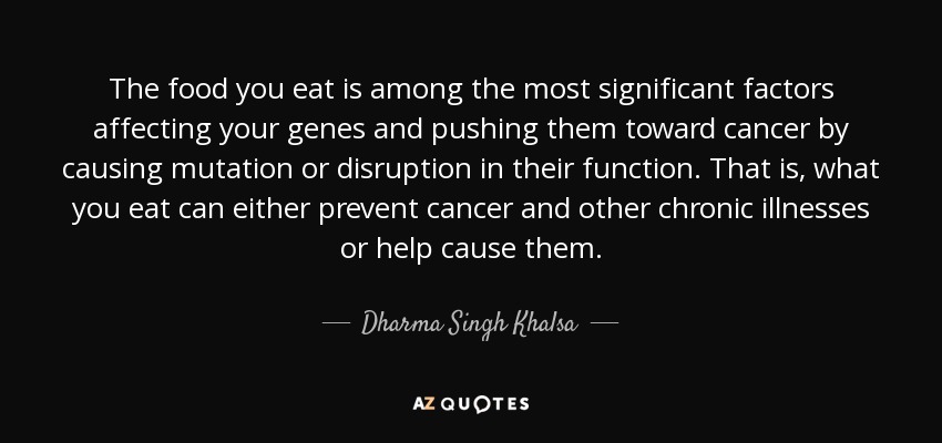 The food you eat is among the most significant factors affecting your genes and pushing them toward cancer by causing mutation or disruption in their function. That is, what you eat can either prevent cancer and other chronic illnesses or help cause them. - Dharma Singh Khalsa
