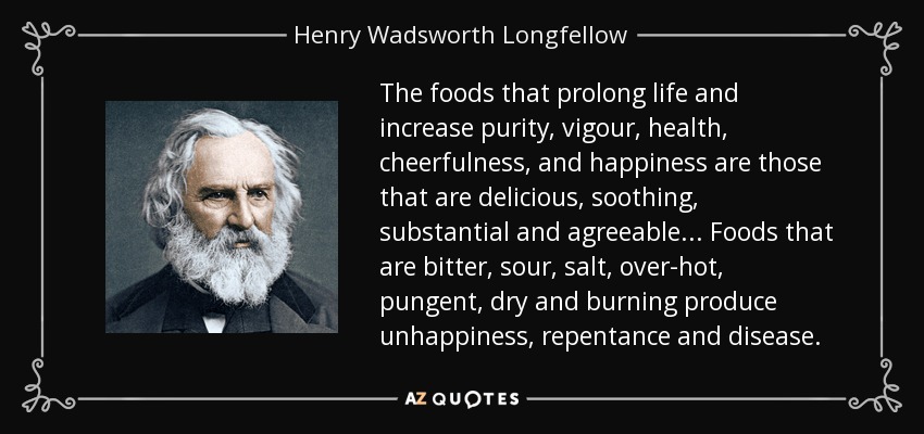 The foods that prolong life and increase purity, vigour, health, cheerfulness, and happiness are those that are delicious, soothing, substantial and agreeable... Foods that are bitter, sour, salt, over-hot, pungent, dry and burning produce unhappiness, repentance and disease. - Henry Wadsworth Longfellow