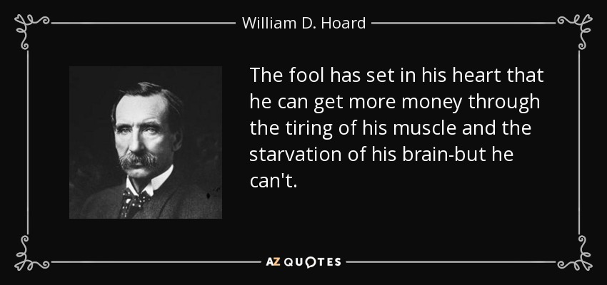 The fool has set in his heart that he can get more money through the tiring of his muscle and the starvation of his brain-but he can't. - William D. Hoard