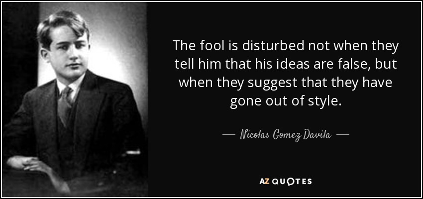 The fool is disturbed not when they tell him that his ideas are false, but when they suggest that they have gone out of style. - Nicolas Gomez Davila