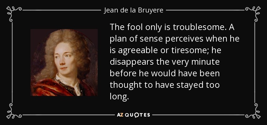 The fool only is troublesome. A plan of sense perceives when he is agreeable or tiresome; he disappears the very minute before he would have been thought to have stayed too long. - Jean de la Bruyere