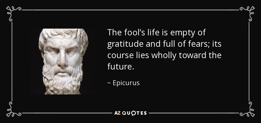 The fool’s life is empty of gratitude and full of fears; its course lies wholly toward the future. - Epicurus