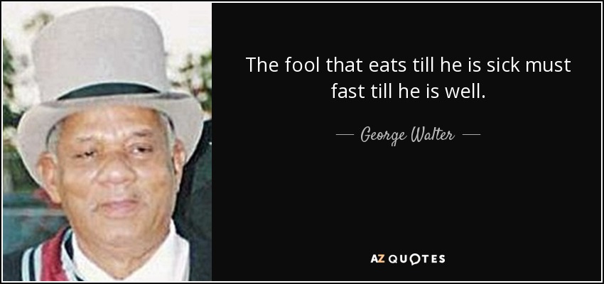 The fool that eats till he is sick must fast till he is well. - George Walter