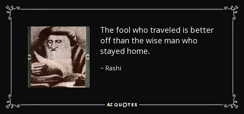 The fool who traveled is better off than the wise man who stayed home. - Rashi