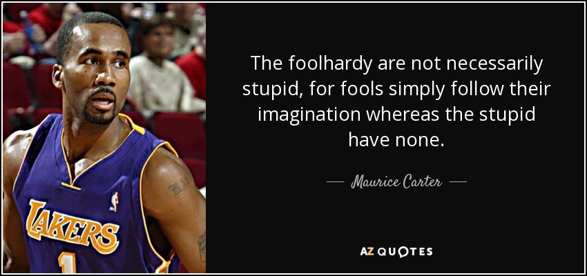 The foolhardy are not necessarily stupid, for fools simply follow their imagination whereas the stupid have none. - Maurice Carter