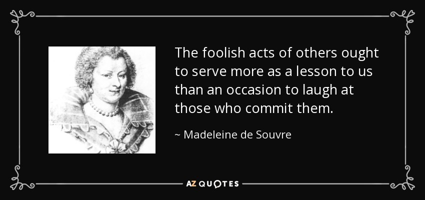 The foolish acts of others ought to serve more as a lesson to us than an occasion to laugh at those who commit them. - Madeleine de Souvre, marquise de Sable