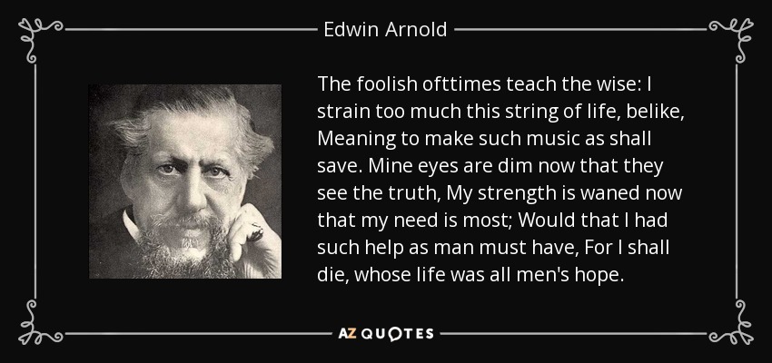 The foolish ofttimes teach the wise: I strain too much this string of life, belike, Meaning to make such music as shall save. Mine eyes are dim now that they see the truth, My strength is waned now that my need is most; Would that I had such help as man must have, For I shall die, whose life was all men's hope. - Edwin Arnold