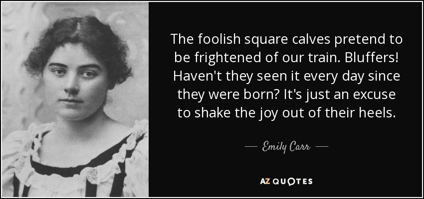 The foolish square calves pretend to be frightened of our train. Bluffers! Haven't they seen it every day since they were born? It's just an excuse to shake the joy out of their heels. - Emily Carr