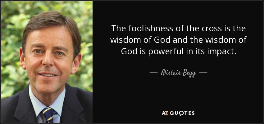 The foolishness of the cross is the wisdom of God and the wisdom of God is powerful in its impact. - Alistair Begg
