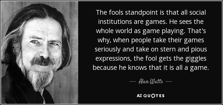 The fools standpoint is that all social institutions are games. He sees the whole world as game playing. That's why, when people take their games seriously and take on stern and pious expressions, the fool gets the giggles because he knows that it is all a game. - Alan Watts