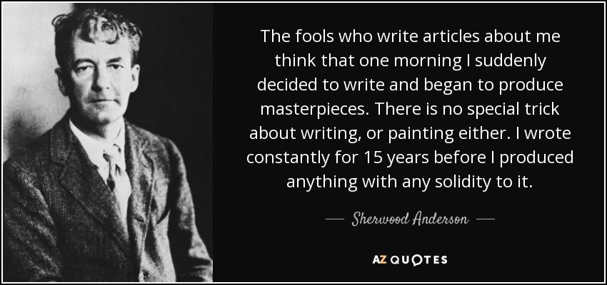 The fools who write articles about me think that one morning I suddenly decided to write and began to produce masterpieces. There is no special trick about writing, or painting either. I wrote constantly for 15 years before I produced anything with any solidity to it. - Sherwood Anderson