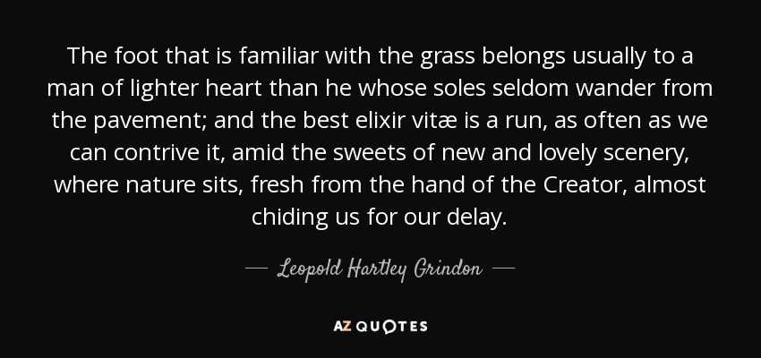 The foot that is familiar with the grass belongs usually to a man of lighter heart than he whose soles seldom wander from the pavement; and the best elixir vitæ is a run, as often as we can contrive it, amid the sweets of new and lovely scenery, where nature sits, fresh from the hand of the Creator, almost chiding us for our delay. - Leopold Hartley Grindon