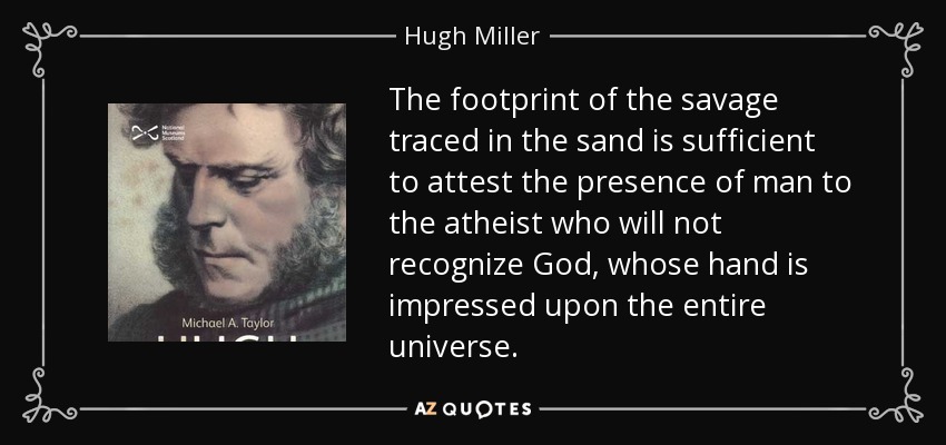 The footprint of the savage traced in the sand is sufficient to attest the presence of man to the atheist who will not recognize God, whose hand is impressed upon the entire universe. - Hugh Miller